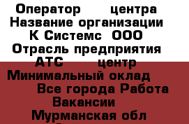 Оператор Call-центра › Название организации ­ К Системс, ООО › Отрасль предприятия ­ АТС, call-центр › Минимальный оклад ­ 15 000 - Все города Работа » Вакансии   . Мурманская обл.,Апатиты г.